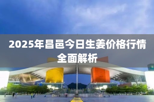 2025年昌邑今日生姜价格行情全面解析