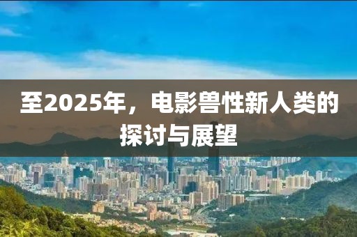 至2025年，电影兽性新人类的探讨与展望