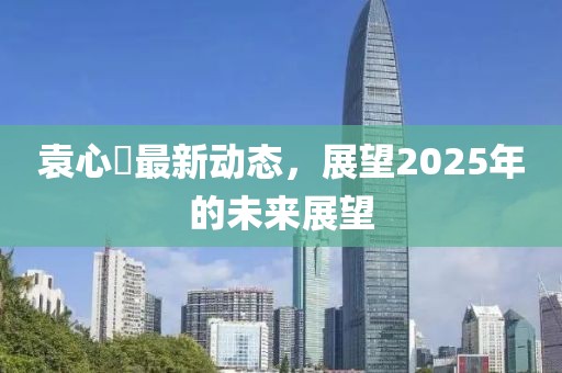 袁心玥最新动态，展望2025年的未来展望