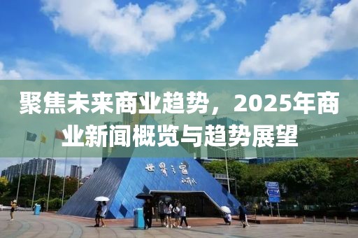 聚焦未来商业趋势，2025年商业新闻概览与趋势展望