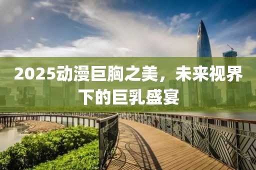 2025动漫巨胸之美，未来视界下的巨乳盛宴