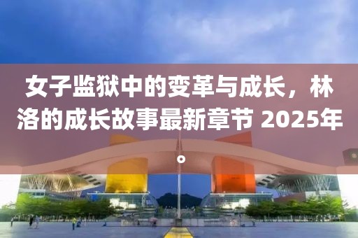 女子监狱中的变革与成长，林洛的成长故事最新章节 2025年。