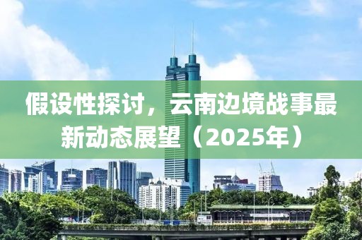 假设性探讨，云南边境战事最新动态展望（2025年）