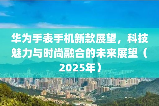华为手表手机新款展望，科技魅力与时尚融合的未来展望（2025年）