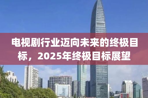 电视剧行业迈向未来的终极目标，2025年终极目标展望