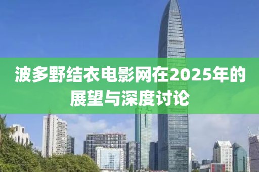 波多野结衣电影网在2025年的展望与深度讨论