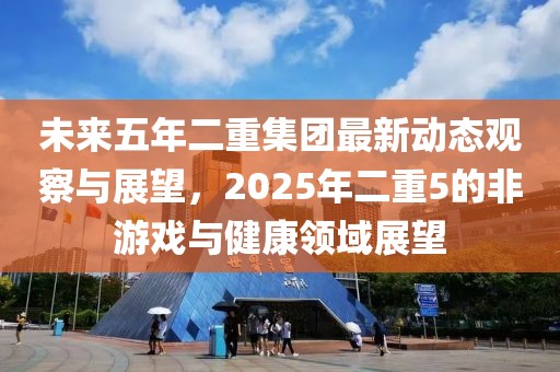 未来五年二重集团最新动态观察与展望，2025年二重5的非游戏与健康领域展望