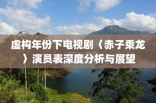 虚构年份下电视剧〈赤子乘龙〉演员表深度分析与展望