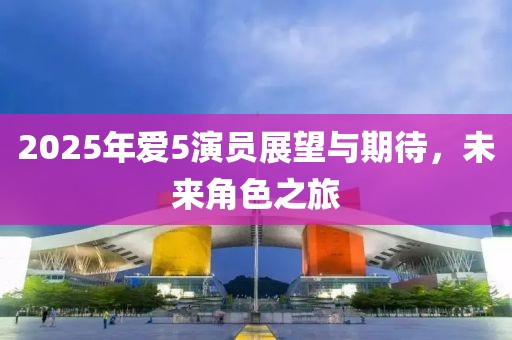 2025年爱5演员展望与期待，未来角色之旅