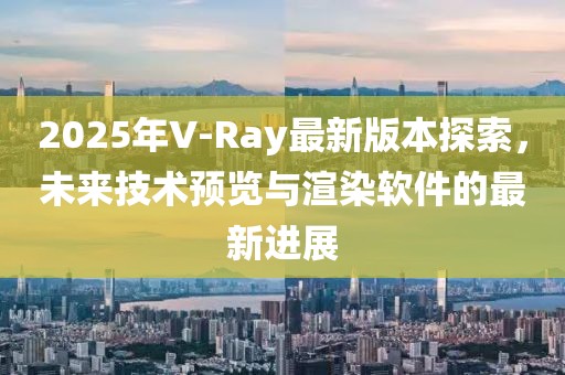 2025年V-Ray最新版本探索，未来技术预览与渲染软件的最新进展