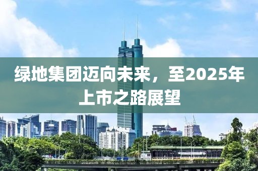 绿地集团迈向未来，至2025年上市之路展望