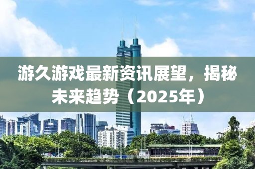 游久游戏最新资讯展望，揭秘未来趋势（2025年）