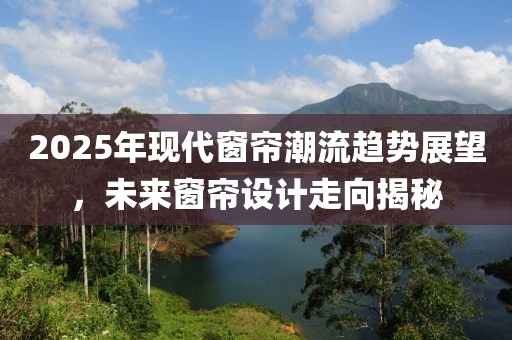 2025年现代窗帘潮流趋势展望，未来窗帘设计走向揭秘