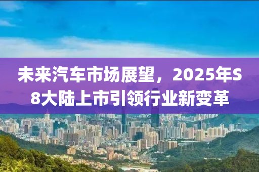 未来汽车市场展望，2025年S8大陆上市引领行业新变革