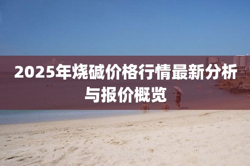 2025年烧碱价格行情最新分析与报价概览