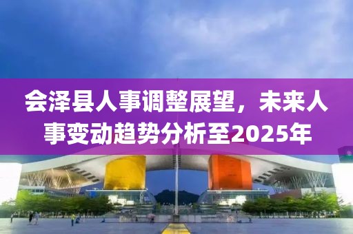 会泽县人事调整展望，未来人事变动趋势分析至2025年