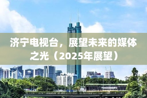 济宁电视台，展望未来的媒体之光（2025年展望）