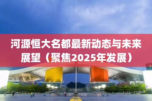 河源恒大名都最新动态与未来展望（聚焦2025年发展）