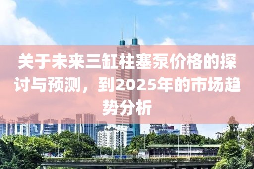 关于未来三缸柱塞泵价格的探讨与预测，到2025年的市场趋势分析