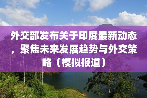 外交部发布关于印度最新动态，聚焦未来发展趋势与外交策略（模拟报道）