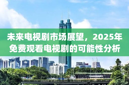 未来电视剧市场展望，2025年免费观看电视剧的可能性分析