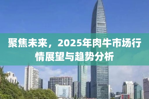 聚焦未来，2025年肉牛市场行情展望与趋势分析