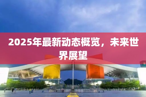 2025年最新动态概览，未来世界展望