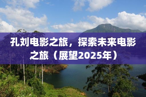 孔刘电影之旅，探索未来电影之旅（展望2025年）