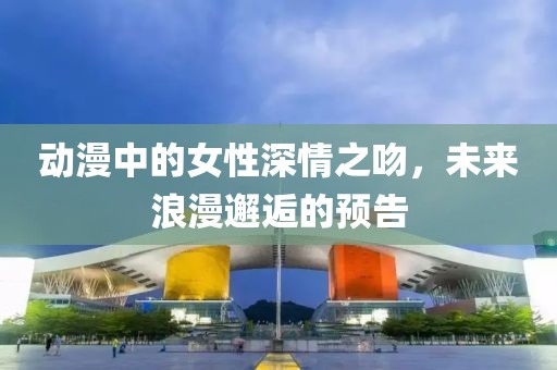 动漫中的女性深情之吻，未来浪漫邂逅的预告