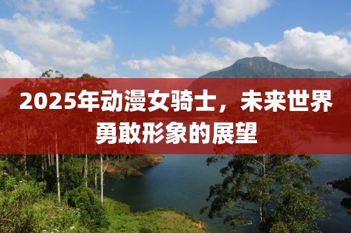 2025年动漫女骑士，未来世界勇敢形象的展望