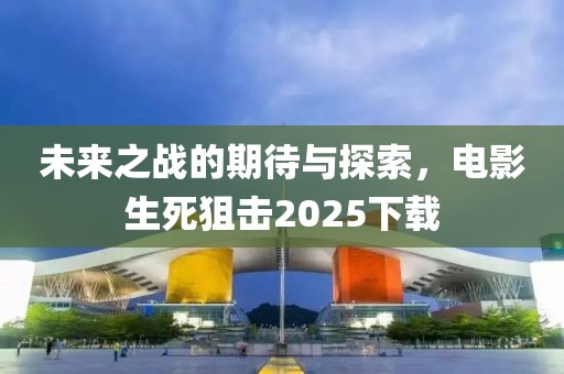 未来之战的期待与探索，电影生死狙击2025下载
