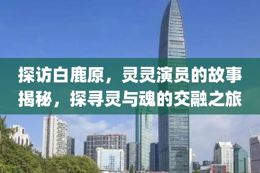 探访白鹿原，灵灵演员的故事揭秘，探寻灵与魂的交融之旅