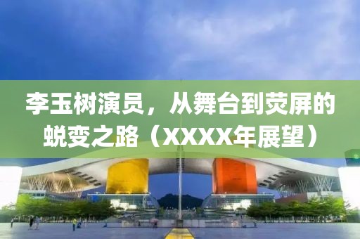 李玉树演员，从舞台到荧屏的蜕变之路（XXXX年展望）