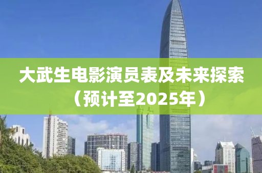 大武生电影演员表及未来探索（预计至2025年）