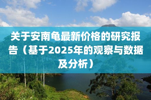关于安南龟最新价格的研究报告（基于2025年的观察与数据及分析）