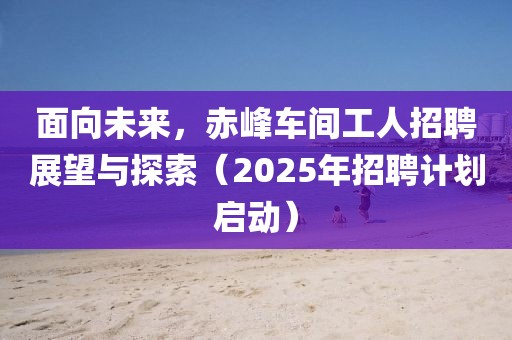 面向未来，赤峰车间工人招聘展望与探索（2025年招聘计划启动）