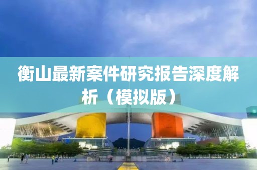 衡山最新案件研究报告深度解析（模拟版）