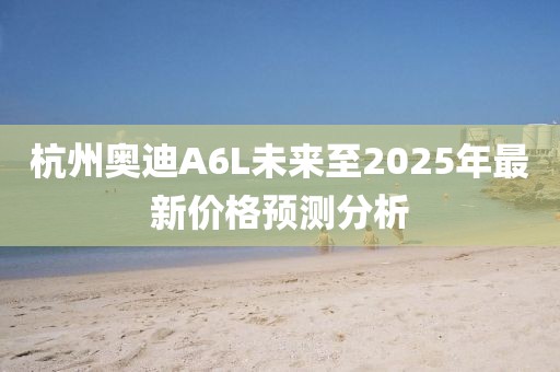 杭州奥迪A6L未来至2025年最新价格预测分析