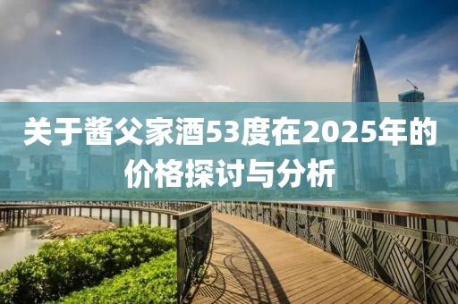 关于酱父家酒53度在2025年的价格探讨与分析