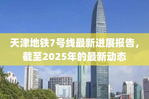 天津地铁7号线最新进展报告，截至2025年的最新动态