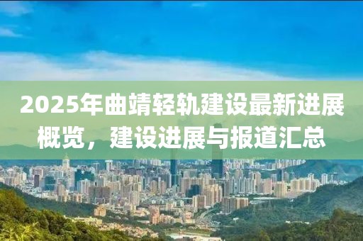 2025年曲靖轻轨建设最新进展概览，建设进展与报道汇总