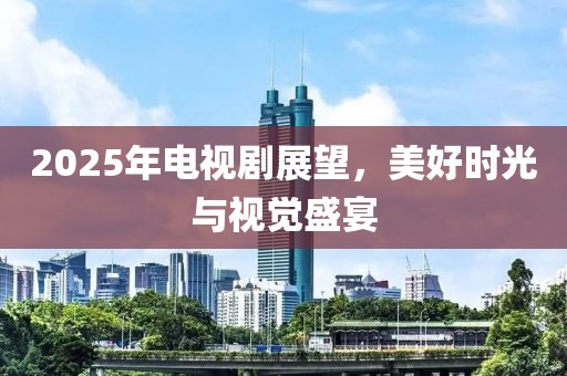 2025年电视剧展望，美好时光与视觉盛宴