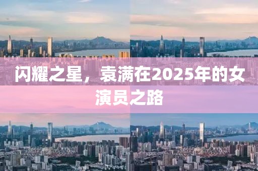 闪耀之星，袁满在2025年的女演员之路
