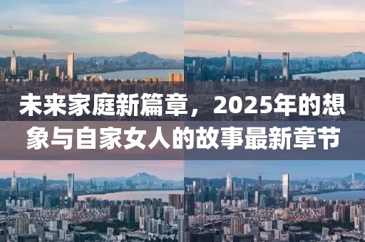 未来家庭新篇章，2025年的想象与自家女人的故事最新章节