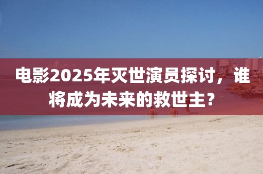 电影2025年灭世演员探讨，谁将成为未来的救世主？