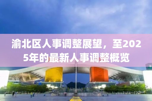 渝北区人事调整展望，至2025年的最新人事调整概览