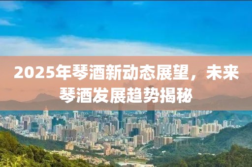 2025年琴酒新动态展望，未来琴酒发展趋势揭秘