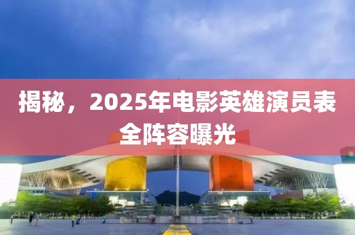 揭秘，2025年电影英雄演员表全阵容曝光