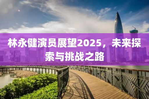 林永健演员展望2025，未来探索与挑战之路
