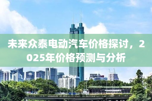未来众泰电动汽车价格探讨，2025年价格预测与分析
